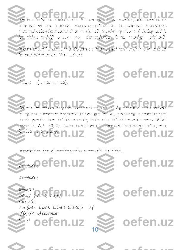 standarti   bo’yicha   indekslar   soni   31   tagacha   bo’lishi   mumkin,   lekin   amalda   bir
o’lchovli   va   ikki   o’lchovli   massivlar   qo’llaniladi.   Bir   ulchovli   massivlarga
matematikada vektor tushunchasi mos keladi. Massivning int z[3] shakldagi ta'rifi,
int   tipiga   tegishli   z[0],z[1],z[2]   elementlardan   iborat   massivni   aniqlaydi.
Massivlar   ta'riflanganda  initsializatsiya  qilinishi,   ya'ni   boshlang’ich   qiymatlarlari
ko’rsatilishi mumkin. Misol uchun:
float C[]={1,-1,2,10,-12.5};
Bu   misolda   massiv   chegarasi   avtomatik   aniqlanadi.   Agar   massiv   initsializatsiya
qilinganda   elementlar   chegarasi   ko’rsatilgan   bo’lsa   ,   ruyhatdagi   elementlar   soni
bu   chegaradan   kam   bo’lishi   mumkin,   lekin   ortiq   bo’lishi   mumkin   emas.   Misol
uchun   int   A[5]={2,-2}.   Bu   holda   a[0]   va   a[1]   qiymatlari   aniqlangan   bo’lib,   mos
holda 2 va –2 ga teng.
Massivda musbat elemenlar soni va summasini hisoblash.
# include   ;
# include   ;
Main() {
Int x[]={-1;2;5;-4;8;9};
Clrscr();
For (int s=0,int k=0, int I=0; I<6; I++) {
If (x[I]<=0) continue;
k++;s++;
10 