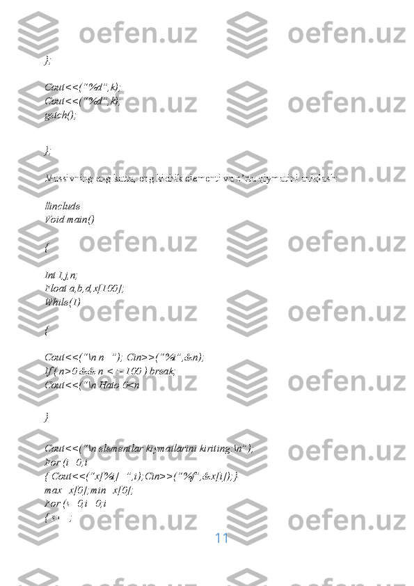 };
Cout<<(“%d”,k);
Cout<<(“%d”,k);
getch();
};
Massivning eng katta, eng kichik elementi va o’rta qiymatini aniqlash:
#include
Void main()
{
Int I,j,n;
Float a,b,d,x[100];
While(1)
{
Cout<<(“\n n=”); Cin>>(“%i”,&n);
If ( n>0 && n < = 100 ) break;
Cout<<(“\n Hato 0<n
}
Cout<<(“\n elementlar kiymatlarini kiriting:\n”);
For (i=0;i
{ Cout<<(“x[%i]=”,i);Cin>>(“%f”,&x[i]);}
max=x[0];min=x[0];
For (s=0,i=0;i
{ s++;
11 