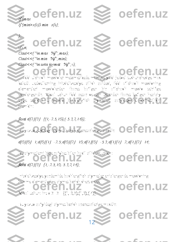 If (max
If (min>x[i]) min=x[i];
};
s/=n;
Cout<<(“\n max=%f”,max);
Cout<<(“\n min=%f”,min);
Cout<<(“\n urta kiymat=%f”,s);
      Ikki   ulchovli   massivlar   matematikada   matritsa   yoki   jadval   tushunchasiga   mos
keladi.   Jadvallarning   initsializatsiya   qilish   qoidasi,   ikki   o’lchovli   massivning
elementlari   massivlardan   iborat   bo’lgan   bir   o’lchovli   massiv   ta'rifiga
asoslangandir.   Misol   uchun   ikki   qator   va   uch   ustundan   iborat   bo’lgan   haqiqiy
tipga   tegishli   d   massiv   boshlang’ich   qiymatlari   qo’yidagicha   ko’rsatilishi
mumkin:
float d[2][3]={(1,-2.5,10),(-5.3,2,14)};
Bu yozuv quyidagi qiymat berish operatorlariga mosdir:
d[0][0]=1;d[0][1]=-2.5;d[0][2]=10;d[1][0]=-5.3;d[1][1]=2;d[1][2]=14;
Bu qiymatlarni bitta ro’yhat bilan hosil qilish mumkin:
float d[2][3]={1,-2.5,10,-5.3,2,14};
Initsializatsiya yordamida boshlang’ich qiymatlar aniqlanganda massivning 
hamma elementlariga qiymat berish shart emas.
Misol uchun: int x[3][3]={(1,-2,3),(1,2),(-4)}.
Bu yozuv qo’yidagi qiymat berish operatorlariga mosdir:
12 