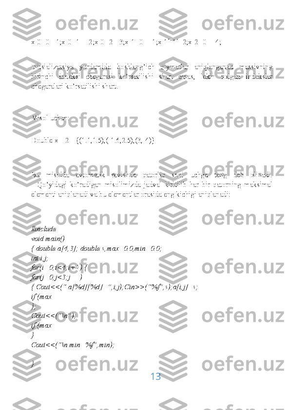 x[0][0]=1;x[0][1]=-2;x[0][2]=3;x[1][0]=-1;x[1][1]=2;x[2][0]=-4;
Initsializatsiya   yordamida   boshlang’ich   qiymatlar   aniqlanganda   massivning
birinchi   indeksi   chegarasi   ko’rsatilishi   shart   emas,   lekin   qolgan   indekslar
chegaralari ko’rsatilishi shart.
Misol uchun:
Double x[][2]={(1.1,1.5),(-1.6,2.5),(3,-4)}
Bu   misolda   avtomatik   ravishda   qatorlar   soni   uchga   teng   deb   olinadi.
    Qo’yidagi   ko’radigan   misolimizda   jadval   kiritilib   har   bir   qatorning   maksimal
elementi aniqlanadi va bu elementlar orasida eng kichigi aniqlanadi:
#include
void main()
{ double a[4,3]; double s,max=0.0,min=0.0;
int i,j;
for(i=0;i<4;i++) {
for(j=0;j<3;j++)
{ Cout<<(“ a[%d][%d]=”,i,j);Cin>>(“%f”,s);a[i,j]=s;
if (max
};
Cout<<(“\n”);
if (max
}
Cout<<(“\n min=%f”,min);
}
13 