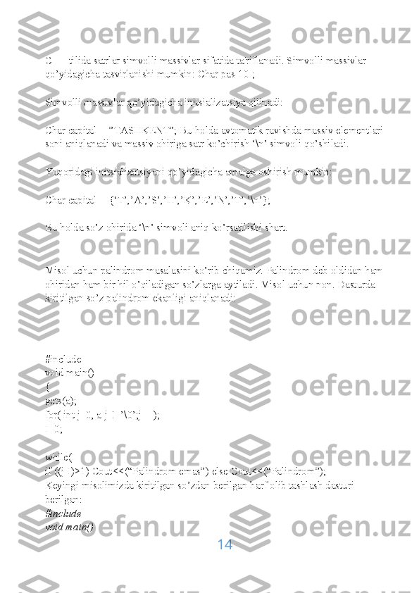 C ++ tilida satrlar simvolli massivlar sifatida ta'riflanadi. Simvolli massivlar 
qo’yidagicha tasvirlanishi mumkin: Char pas[10];
Simvolli massivlar qo’yidagicha initsializatsiya qilinadi:
Char capital[]=”TASHKENT”; Bu holda avtomatik ravishda massiv elementlari 
soni aniqlanadi va massiv ohiriga satr ko’chirish ‘\n’ simvoli qo’shiladi.
Yuqoridagi initsializatsiyani qo’yidagicha amalga oshirish mumkin:
Char capital[]={‘T’,’A’,’S’,’H’,’K’,’E’,’N’,’T’,’\n’};
Bu holda so’z ohirida ‘\n’ simvoli aniq ko’rsatilishi shart.
Misol uchun palindrom masalasini ko’rib chiqamiz. Palindrom deb oldidan ham 
ohiridan ham bir hil o’qiladigan so’zlarga aytiladi. Misol uchun non. Dasturda 
kiritilgan so’z palindrom ekanligi aniqlanadi:
#include
void main()
{
gets(a);
for( int j=0, a[j]!=’\0’;j++);
I=0;
while(I
if ((j-I)>1) Cout<<(“Palindrom emas”) else Cout<<(“Palindrom”);
Keyingi misolimizda kiritilgan so’zdan berilgan harf olib tashlash dasturi 
berilgan:
#include
void main()
14 