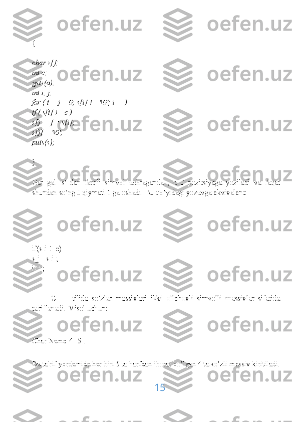 {
char s[];
int c;
gets(a);
int i, j;
for ( i = j = 0; s[i] != '\0'; i++)
if ( s[i] != c )
s[j++] = s[i];
s[j] = '\0';
puts(s);
}
Har   gal   's'   dan   farqli   simvol   uchraganda   ,   u   J   pozitsiyaga   yoziladi   va   faqat
shundan so’ng J qiymati 1 ga oshadi. Bu qo’yidagi yozuvga ekvivalent:
if(s[i]!=c)
s[j]=s[i];
j++;
          C   ++   tilida   so’zlar   massivlari   ikki   o’lchovli   simvolli   massivlar   sifatida
ta'riflanadi. Misol uchun:
Char Name[4][5].
Bu ta'rif yordamida har biri 5 ta harfdan iborat bo’lgan 4 ta so’zli massiv kiritiladi.
15 