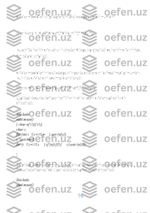 So’zlar massivlari qo’yidagicha initsializatsiya qilinishi mumkin:
Char Name[3][8]={“Anvar”,”Mirkomil”,”Yusuf”}.
Bu ta'rifda har bir so’z uchun hotiradan 8 bayt joy ajratiladi va har bir so’z ohiriga
‘\0’ belgisi qo’yiladi.
So’zlar massivlari initsializatsiya qilinganda so’zlar soni ko’rsatilmasligi mumkin.
Bu holda so’zlar soni avtomatik aniqlanadi:
Char comp[][9]={“komp'yuter”,”printer”,”kartridj”}.
Quyidagi dasturda berilgan harf bilan boshlanuvchi so’zlar ruyhati bosib 
chiqariladi:
#include
void main()
{ char a[10][10];
char c;
for (int i=0;i<10;i++) gets(a[i]);
c=getchar();
for (i=0;i<10;i++) if (a[i][0]==c) puts(a[i]);
}
Qo’yidagi dasturda fan nomi, talabalar ruyhati va ularning baholari kiritiladi. 
Dastur bajarilganda ikki olgan talabalar ruyhati bosib chiqariladi:
#include
void main()
16 