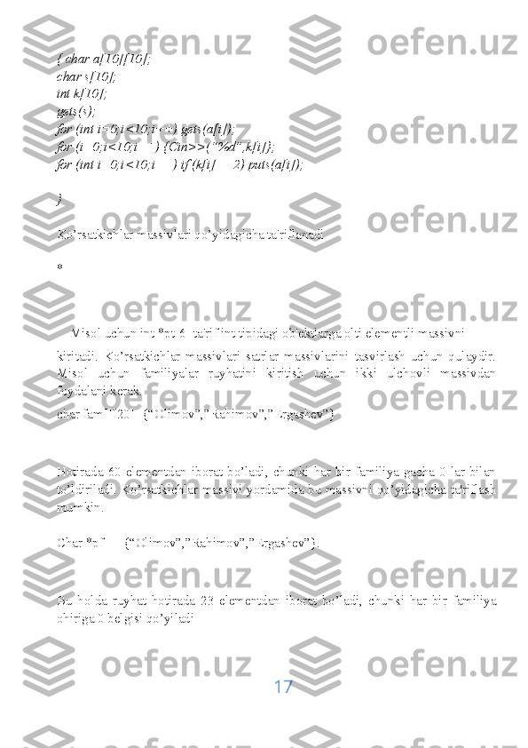 { char a[10][10];
char s[10];
int k[10];
gets(s);
for (int i=0;i<10;i++) gets(a[i]);
for (i=0;i<10;i++) {Cin>>(“%d”,k[i]};
for (int i=0;i<10;i++) if (k[i]==2) puts(a[i]);
}
Ko’rsatkichlar massivlari qo’yidagicha ta'riflanadi
*[]
    Misol uchun int *pt[6] ta'rif int tipidagi ob'ektlarga olti elementli massivni
kiritadi.   Ko’rsatkichlar   massivlari   satrlar   massivlarini   tasvirlash   uchun   qulaydir.
Misol   uchun   familiyalar   ruyhatini   kiritish   uchun   ikki   ulchovli   massivdan
foydalani kerak. 
char fam[][20]={“Olimov”,”Rahimov”,”Ergashev”}
Hotirada 60  elementdan iborat  bo’ladi,  chunki har bir familiya  gacha  0 lar bilan
to’ldiriladi. Ko’rsatkichlar massivi yordamida bu massivni qo’yidagicha ta'riflash
mumkin.
Char *pf[]= {“Olimov”,”Rahimov”,”Ergashev”}.
Bu   holda   ruyhat   hotirada   23   elementdan   iborat   bo’ladi,   chunki   har   bir   familiya
ohiriga 0 belgisi qo’yiladi
17 