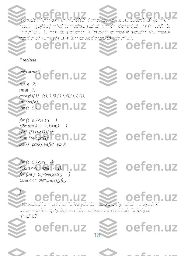 Ko’rsatkichlar massivlari murakkab elemenlarni sodda usulda tartiblashga imkon
beradi.   Quyidagi   misolda   matritsa   satrlari   birinchi   elementlari   o’sishi   tartibida
chiqariladi.   Bu   misolda   yordamchi   ko’rsatkichlar   massivi   yaratilib   shu   massiv
tartiblanadi va massiv asosida matritsa elementlari chiqariladi.
# include
void main()
{int n=2;
int m=3;
array[][3]={(1,3,5),(3,1,4),(5,7,1)};
int *pa[n];
for (I=0;I
for (I=o;I<n-1;i++)
{for (int k=I=1;k<n;k++)
if a[I][1]>a[k][1]
{ int *pp=pa[I];
pa[I]=pa[k];pa[k]=pp;};
for (I=0;I<n;i++)
{Cout<<(“\n%I”,I+1);
for (int j=0;j<magistr;j++)
Cout<<(“%I”,pa[I][j]);}
};
 Ko’rsatkichlar massivlari funktsiyalarda matritsalar qiymatlarini o’zgartirish 
uchun mumkin. Qo’yidagi misolda matritsani transponirlash funktsiyasi 
ishlatiladi.
18 