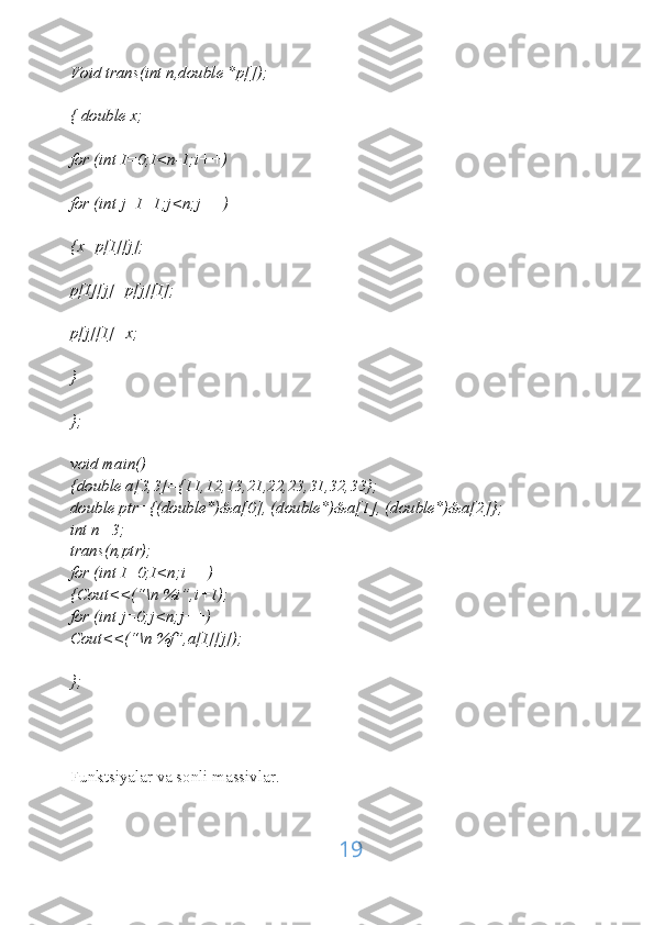 Void trans(int n,double *p[]);
{ double x;
for (int I=0;I<n-1;i++)
for (int j=I+1;j<n;j++)
{x=p[I][j];
p[I][j]=p[j][I];
p[j][I]=x;
}
};
void main()
{double a[3,3]={11,12,13,21,22,23,31,32,33};
double ptr={(double*)&a[0], (double*)&a[1], (double*)&a[2]};
int n=3;
trans(n,ptr);
for (int I=0;I<n;i++)
{Cout<<(“\n %i”,i+1);
for (int j=0;j<n;j++)
Cout<<(“\n %f”,a[I][j]);
};
Funktsiyalar va sonli massivlar.
19 