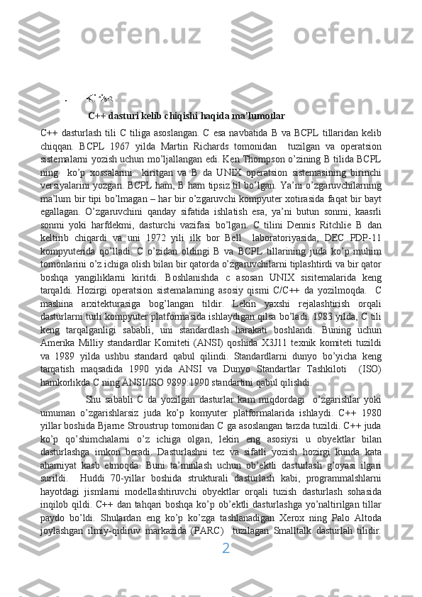 I. Kirish
           C++ dasturi kelib chiqishi haqida ma’lumotlar 
C++ dasturlash  tili  C  tiliga asoslangan.  C  esa navbatida  B va BCPL  tillaridan kelib
chiqqan.   BCPL   1967   yilda   Martin   Richards   tomonidan     tuzilgan   va   operatsion
sistemalarni yozish uchun mo’ljallangan edi. Ken Thompson o’zining B tilida BCPL
ning     ko’p   xossalarini     kiritgan   va   B   da   UNIX   operatsion   sistemasining   birinchi
versiyalarini yozgan. BCPL ham, B ham tipsiz til bo’lgan. Ya’ni o’zgaruvchilarning
ma’lum bir tipi bo’lmagan – har bir o’zgaruvchi kompyuter xotirasida faqat bir bayt
egallagan.   O’zgaruvchini   qanday   sifatida   ishlatish   esa,   ya’ni   butun   sonmi,   kaasrli
sonmi   yoki   harfdekmi,   dasturchi   vazifasi   bo’lgan.   C   tilini   Dennis   Ritchlie   B   dan
keltirib   chiqardi   va   uni   1972   yili   ilk   bor   Bell     laboratoriyasida,   DEC   PDP-11
kompyuterida   qo’lladi.   C   o’zidan   oldingi   B   va   BCPL   tillarining   juda   ko’p   muhim
tomonlarini o’z ichiga olish bilan bir qatorda o’zgaruvchilarni tiplashtirdi va bir qator
boshqa   yangiliklarni   kiritdi.   Boshlanishda   c   asosan   UNIX   sisitemalarida   keng
tarqaldi.   Hozirgi   operatsion   sistemalarning   asosiy   qismi   C/C++   da   yozilmoqda.     C
mashina   arxitekturasiga   bog’langan   tildir.   Lekin   yaxshi   rejalashtirish   orqali
dasturlarni turli kompyuter platformasida ishlaydigan qilsa bo’ladi. 1983 yilda, C tili
keng   tarqalganligi   sababli,   uni   standardlash   harakati   boshlandi.   Buning   uchun
Amerika   Milliy   standardlar   Komiteti   (ANSI)   qoshida   X3J11   texnik   komiteti   tuzildi
va   1989   yilda   ushbu   standard   qabul   qilindi.   Standardlarni   dunyo   bo’yicha   keng
tarqatish   maqsadida   1990   yida   ANSI   va   Dunyo   Standartlar   Tashkiloti     (ISO)
hamkorlikda C ning ANSI/ISO 9899:1990 standartini qabul qilishdi. 
Shu   sababli   C   da   yozilgan   dasturlar   kam   miqdordagi     o’zgarishlar   yoki
umuman   o’zgarishlarsiz   juda   ko’p   komyuter   platformalarida   ishlaydi.   C++   1980
yillar boshida Bjarne Stroustrup tomonidan C ga asoslangan tarzda tuzildi. C++ juda
ko’p   qo’shimchalarni   o’z   ichiga   olgan,   lekin   eng   asosiysi   u   obyektlar   bilan
dasturlashga   imkon   beradi.   Dasturlashni   tez   va   sifatli   yozish   hozirgi   kunda   kata
ahamiyat   kasb   etmoqda.   Buni   ta’minlash   uchun   ob’ektli   dasturlash   g’oyasi   ilgari
surildi.     Huddi   70-yillar   boshida   strukturali   dasturlash   kabi,   programmalshlarni
hayotdagi   jismlarni   modellashtiruvchi   obyektlar   orqali   tuzish   dasturlash   sohasida
inqilob qildi. C++ dan tahqari boshqa ko’p ob’ektli dasturlashga yo’naltirilgan tillar
paydo   bo’ldi.   Shulardan   eng   ko’p   ko’zga   tashlanadigan   Xerox   ning   Palo   Altoda
joylashgan   ilmiy-qidiruv   markazida   (PARC)     tuzilagan   Smalltalk   dasturlah   tilidir.
2 