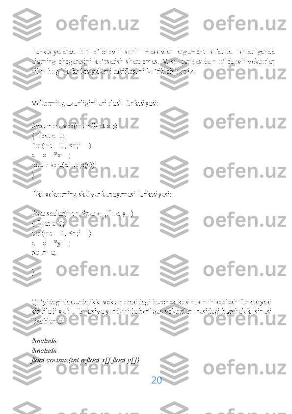 Funktsiyalarda   bir   o’lchovli   sonli   massivlar   argument   sifatida   ishlatilganda
ularning chegarasini ko’rsatish shart emas. Misol tariqasida n o’lchovli vektorlar
bilan bog’lik funktsiyalarni ta'riflashni ko’rib chiqamiz.
Vektorning uzunligini aniqlash funktsiyasi:
float mod_vec(int n,float x[])
{ float a=0;
for (int I=0;I<n;i++)
a+=x[I]*x[I];
return sqrt(double(a));
}
Ikki vektorning skalyar kupaytmasi funktsiyasi:
float scalar(int n,float x[],float y[])
{ float a=0;
for (int I=0;I<n;i++)
a+=x[I]*y[I];
return a;
}
Qo’yidagi dasturda ikki vektor orasidagi burchak kosinusini hisoblash funktsiyasi 
kiritiladi va bu funktsiya yordamida berilgan vektorlar orasidagi burchak kosinusi 
hisoblanadi:
#include
#include
float cosinus(int n,float x[],float y[])
20 