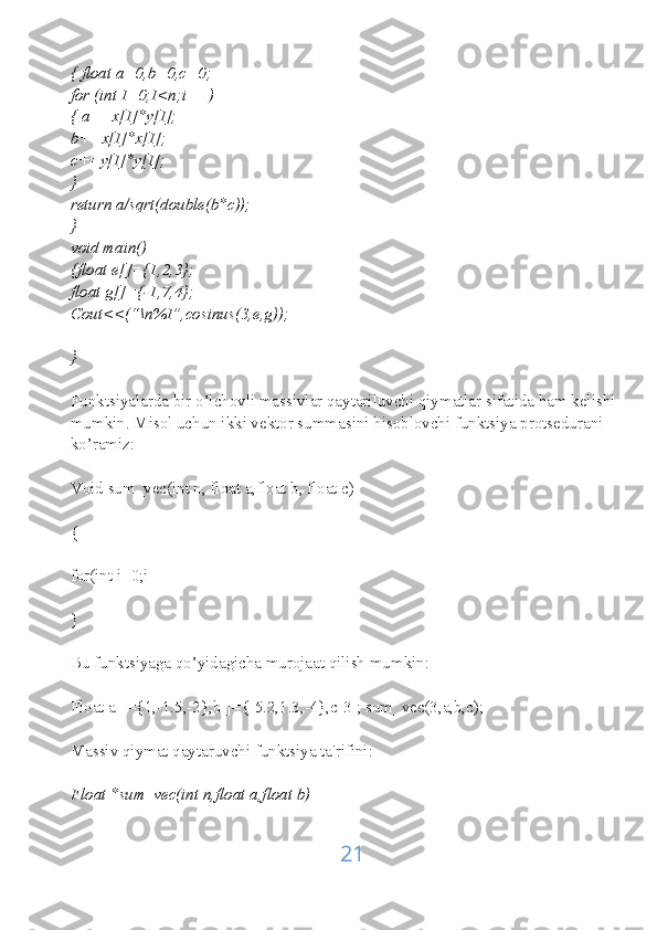 { float a=0,b=0,c=0;
for (int I=0;I<n;i++)
{ a+=x[I]*y[I];
b+=x[I]*x[I];
c+=y[I]*y[I];
}
return a/sqrt(double(b*c));
}
void main()
{float e[]={1,2,3};
float g[]={-1,7,4};
Cout<<(“\n%I”,cosinus(3,e,g));
}
Funktsiyalarda bir o’lchovli massivlar qaytariluvchi qiymatlar sifatida ham kelishi
mumkin. Misol uchun ikki vektor summasini hisoblovchi funktsiya protsedurani 
ko’ramiz:
Void sum_vec(int n, float a,float b, float c)
{
for(int i=0;i
}
Bu funktsiyaga qo’yidagicha murojaat qilish mumkin:
Float a[]={1,-1.5,-2},b[]={-5.2,1.3,-4},c[3]; sum_vec(3,a,b,c);
Massiv qiymat qaytaruvchi funktsiya ta'rifini:
Float *sum_vec(int n,float a,float b)
21 