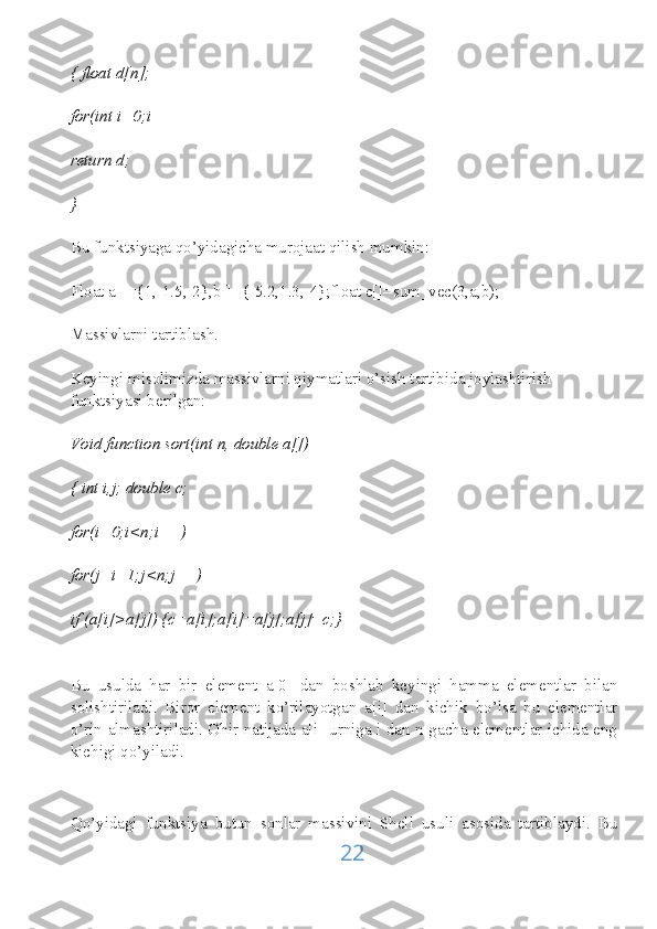 { float d[n];
for(int i=0;i
return d;
}
Bu funktsiyaga qo’yidagicha murojaat qilish mumkin:
Float a[]={1,-1.5,-2},b[]={-5.2,1.3,-4};float c[]=sum_vec(3,a,b);
Massivlarni tartiblash.
Keyingi misolimizda massivlarni qiymatlari o’sish tartibida joylashtirish 
funktsiyasi berilgan:
Void function sort(int n, double a[])
{ int i,j; double c;
for(i=0;i<n;i++)
for(j=i+1;j<n;j++)
if (a[i]>a[j]) {c=a[i];a[i]=a[j];a[j]=c;}
Bu   usulda   har   bir   element   a[0]   dan   boshlab   keyingi   hamma   elementlar   bilan
solishtiriladi.   Biror   element   ko’rilayotgan   a[i]   dan   kichik   bo’lsa   bu   elementlar
o’rin almashtiriladi. Ohir natijada a[i] urniga i dan n gacha elementlar ichida eng
kichigi qo’yiladi.
Qo’yidagi   funktsiya   butun   sonlar   massivini   Shell   usuli   asosida   tartiblaydi.   Bu
22 