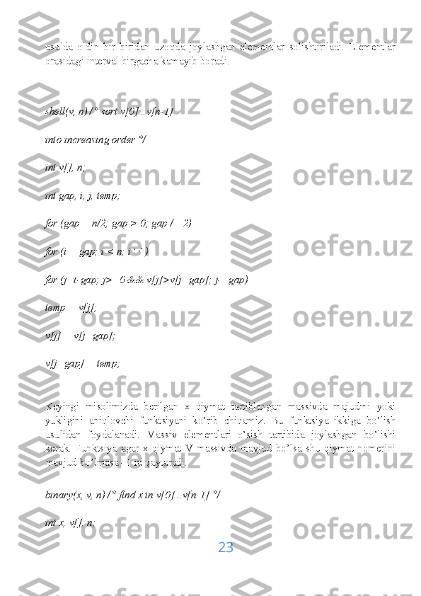 usulda   oldin   bir   biridan   uzoqda   joylashgan   elementlar   solishtiriladi.   Elementlar
orasidagi interval birgacha kamayib boradi.
shell(v, n) /* sort v[0]...v[n-1]
into increasing order */
int v[], n;
int gap, i, j, temp;
for (gap = n/2; gap > 0; gap /= 2)
for (i = gap; i < n; i++)
for (j=i-gap; j>=0 && v[j]>v[j+gap]; j-=gap)
temp = v[j];
v[j] = v[j+gap];
v[j+gap] = temp;
Keyingi   misolimizda   berilgan   x   qiymat   tartiblangan   massivda   majudmi   yoki
yukligini   aniqlovchi   funktsiyani   ko’rib   chiqamiz.   Bu   funktsiya   ikkiga   bo’lish
usulidan   foydalanadi.   Massiv   elementlari   o’sish   tartibida   joylashgan   bo’lishi
kerak.   Funktsiya   agar   x   qiymat   V   massivda   mavjud   bo’lsa   shu   qiymat   nomerini
mavjud bo’lmasa –1 ni qaytaradi.
binary(x, v, n) /* find x in v[0]...v[n-1] */
int x, v[], n;
23 