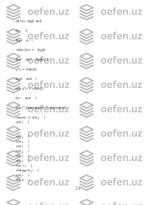 int low, high, mid;
low = 0;
high = n - 1;
while (low <= high)
mid = (low + high) / 2;
if (x < v[mid])
high = mid - 1;
else if (x > v[mid])
low = mid + 1;
else /* found match */ return(mid);
return(-1);</n;j++)
</n;i++)
</n;i++)
</n;i++)
</n;i++)
</n;j++)
</n;i++)
</n;j++)
</n-1;i++)
</magistr;j++)
</n;i++)
</n;k++)
24 