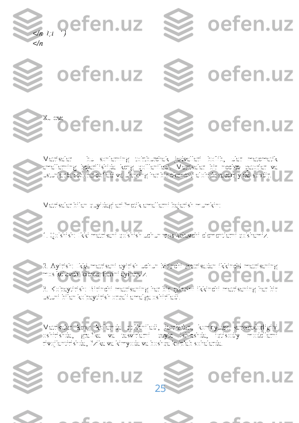 </n-1;i++)
</n
Xulosa
Matrisalar   -   bu   sonlarning   to'rtburchak   jadvallari   bo'lib,   ular   matematik
amallarning   bajarilishida   keng   qo'llaniladi.   Matrisalar   bir   nechta   qatorlar   va
ustunlardan iborat bo'ladi va ularning har bir elementi alohida raqam yoki sondir.
Matrisalar bilan quyidagi arifmetik amallarni bajarish mumkin:
1. Qo'shish: Ikki matrisani qo'shish uchun mos keluvchi elementlarni qo'shamiz.
2.   Ayirish:   Ikki   matrisani   ayirish   uchun   birinchi   matrisadan   ikkinchi   matrisaning
mos keluvchi elementlarini ayiramiz.
3.  Ko'paytirish:  Birinchi   matrisaning  har   bir  qatorini   ikkinchi   matrisaning   har   bir
ustuni bilan ko'paytirish orqali amalga oshiriladi.
Matrisalar   keng   ko'lamda   qo'llaniladi,   jumladan,   kompyuter   samaradorligini
oshirishda,   grafika   va   tasvirlarni   qayta   ishlashda,   iqtisodiy   modellarni
rivojlantirishda, fizika va kimyoda va boshqa ko'plab sohalarda.
25 