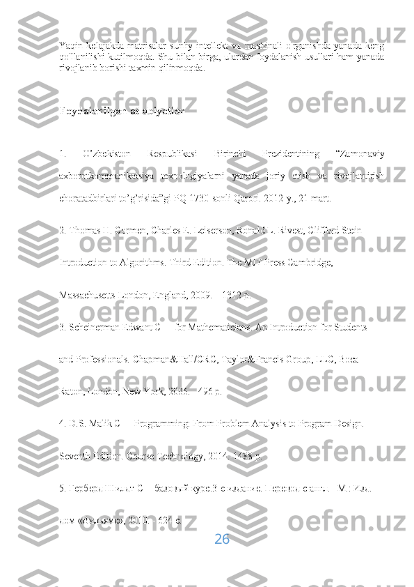 Yaqin   kelajakda   matrisalar   sun'iy   intellekt   va   mashinali   o'rganishda   yanada   keng
qo'llanilishi kutilmoqda. Shu bilan birga, ulardan foydalanish usullari ham yanada
rivojlanib borishi taxmin qilinmoqda.
Foydalanilgan adabiyotlar
1.   O’zbekiston   Respublikasi   Birinchi   Prezidentining   “Zamonaviy
axborotkommunikatsiya   texnologiyalarni   yanada   joriy   etish   va   rivojlantirish
choratadbirlari to’g’risida”gi PQ-1730-sonli Qarori. 2012-y., 21 mart.
2. Thomas H. Cormen, Charles E. Leiserson, Ronald L. Rivest, Clifford Stein
Introduction to Algorithms. Third Edition. The MIT Press Cambridge,
Massachusetts London, England, 2009. – 1312 p.
3. Scheinerman Edwant C++ for Mathematicians. An Introduction for Students
and Professionals. Chapman&Hall/CRC, Taylor&Francis Group, LLC, Bocа
Raton, London, New York, 2006. - 496 p.
4. D.S. Malik C++ Programming: From Problem Analysis to Program Design.
Seventh Edition. Course Technology, 2014.-1488 p.
5. Герберд Шилдт С++базовый курс.3-е издание. Перевод с англ. –М.: Изд.
дом «Вильямс», 2010. - 624 c.
26 