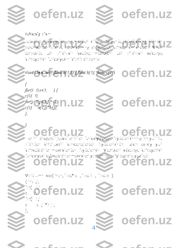 II .Asosiy qism
Jadvallar   funktsiyalar   argumentlari   sifatida   kelganda   jadvallarning   birinchi
parametridan   boshqa   parametrining   chegaralari   ko’rsatilishi   shartdir.   Misol
tariqasida   uch   o’lchovli   kvadrat   matritsani   uch   o’lchovli   vektorga
ko’paytirish funktsiyasini k’orib chiqamiz.
Void Umn_vec( float a[3][3],float b[3], float c[3])
{
for(I=0;i<3;++) {
c[I]=0;
for(j=0;j<3;j++)
c[I]+=a[I,j]*b[j];
};
}
Har hil chegarali jadvallar bilan funktsiyalardan foydalanishning bir yuli bu
oldindan   kiritiluvchi   konstantalardan   foydalanishdir.   Lekin   asosiy   yuli
ko’rsatkichlar   massivlaridan   foydalanish.   Matritsani   vektorga   ko’paytirish
funktsiyasi ko’rsatkichlar massivlari yordamida qo’yidagicha yoziladi:
Void Umn_vec( int n,float* a[],float b[], float c[])
{ int I,j;
for(I=0;i
c[I]=0;
for(j=0;j
c[I]+=a[I,j]*b[j];
};
4 