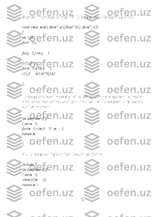 Matritsani matritsaga ko’paytirish funktsiyasi esa qo’yidagicha yoziladi:
Void Umn_matr( float* a[],float* b[], float* c[])
{
int I,j,k;
for(I=0;i
for(j=0;j<n;j++)
{c[I,j]=0;
for(k=0;k<n;k++)
c[I,j]+=a[I,k]*b[j,k];
};
Funktsiyalarda   satrli   massivlar   ishlatilganda   ularning   chegarasini   ko’rsatish
shart   emas.   Satrlarning   uzunligini   hisoblash   len   funktsiyasii   qo’yidagicha
ta'riflash mumkin:
Int len(char c[])
{ int m=0;
for(m=0;c[m]!=’0’;m++);
return m;
};
Shu funktsiyadan foydalanilgan dasturni keltiramiz:
Include #
Int len(char c[])
{ int m=0;
while(c[m++]);
return m-1
5 