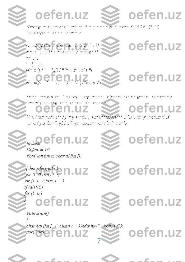 Keyingi misolimizda T qatorni S qator ohiriga o’lovchi STRCAT(S, T) 
funktsiyasini ko’rib chiqamiz:
     strcat(s,t) /* concatenate t to end of s */
     char s[], t[]; /* s must be big enough */
     int i, j;
     i = j = 0;
     while (s[i] != '\0') / *find end of s */
     i++;
     while((s[i++] = t[j++]) != '\0') /*copy t*/
Satrli   massivlar   funktsiya   argumenti   sifatida   ishlatilganda   satrlarning
umumiy uzunligi aniq ko’rsatilishi shartdir.
Misol tariqasida ihtiyoriy sondagi satrlar massivini alfavit bo’yicha tartiblash
funktsiyasidan foydalanilgan dasturni ko’rib chiqamiz :
Include
Define m 10
Void sort(int n, char a[][m]);
     {char c[m];int I,l;
     for (i=0;i<n;i++)
    for (j=i+1;j<m;j++)
    if (a[i][0]
    for (l=0;l
    }
Void main()
{
char aa[][m]={“Alimov”,”Dadashev”,”Boboev”};
por(3,aa);
7 