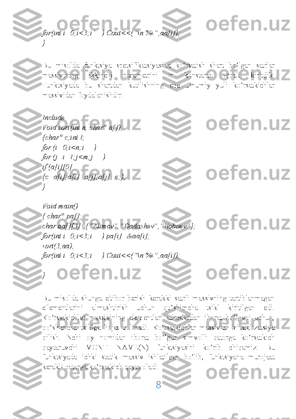 for(int i=0;i<3;i++) Cout<<(“\n %s”,aa[i]);
}
Bu   misolda   funktsiya   spetsifikatsiyasida   ko’rsatish   shart   bo’lgan   satrlar
massivining   ikkinchi   parametrini   m   konstanta   orqali   kiritdik.
Funktsiyada   bu   shartdan   kutilishning   eng   umumiy   yuli   ko’rsatkichlar
massividan foydalanishdir:
Include
Void sort(int n, char* a[]);
{char* c;int I;
for (i=0;i<n;i++)
for (j=i+1;j<m;j++)
if (a[i][0]
{c=a[i];a[i]=a[j];a[j]=c;};
}
Void main()
{ char* pa[];
char aa[][3]={“Alimov”,”Dadashev”,”Boboev”};
for(int i=0;i<3;i++) pa[i]=&aa[i];
sort(3,aa);
for(int i=0;i<3;i++) Cout<<(“\n %s”,aa[i]);
}
Bu   misolda   shunga   e'tibor   berish   kerakki   satrli   massivning   tartiblanmagan
e'lementlarini   almashtirish   uchun   qo’shimcha   tsikl   kiritilgan   edi.
Ko’rsatkichlar   massivining   elementlari   adreslardan   iborat   bo’lgani   uchun,
qo’shimcha   tsiklga   hojat   qolmadi.   Ko’rsatkichlar   massivini   initsializatsiya
qilish.   Nchi   oy   nomidan   iborat   bo’lgan   simvolli   qatorga   ko’rsatkich
qaytaruvchi   MONTH_NAME(N)   funktsiyasini   ko’rib   chiqamiz.   Bu
funktsiyada   ichki   statik   massiv   ishlatilgan   bo’lib,   funktsiyana   murojaat
kerakli qatorga ko’rsatkich qayta oladi.
8 