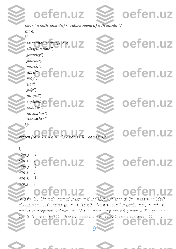 char *month_name(n) /* return name of n-th month */
int n;
\(
static char *name[] = \(
"illegal month",
"january",
"february",
"march",
"april",
"may",
"jun",
"july",
"august",
"september",
"october",
"november",
"december"
\);
return ((n < 1 \!\! n > 12) ? name[0] : name[n]);
\)
</m;j++)
</n;i++)
</m;j++)
</n;i++)
</n;k++)
</n;j++)
Massiv   bu   bir   tipli   nomerlangan   ma'lumotlar   jamlanmasidir.   Massiv   indeksli
o’zgaruvchi   tushunchasiga   mos   keladi.   Massiv   ta'riflanganda   tipi,   nomi   va
indekslar   chegarasi   ko’rsatiladi.   Misol   uchun   long   int   a[5];   char   w[200];double
f[4][5][7];   char[7][200].   Massiv   indekslar   har   doim   0   dan   boshlanadi.   C   ++   tili
9 