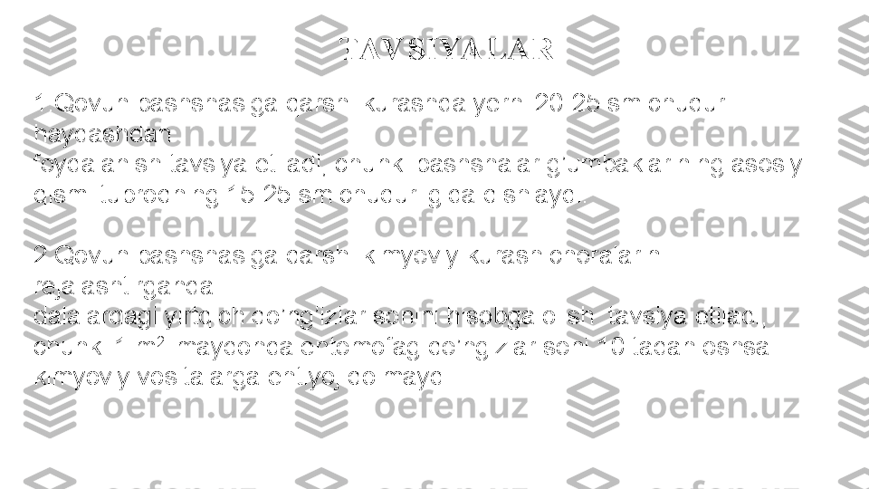 TAV SIYALAR
1. Qovun pashshasiga qarshi kurashda yerni 20-25 sm chuqur 
haydashdan 
foydalanish tavsiya etiladi, chunki pashshalar g’umbaklarining asosiy 
qismi tuproqning 15-25 sm chuqurligida qishlaydi.
2. Qovun pashshasiga qarshi kimyoviy kurash choralarini 
rejalashtirganda 
dalalardagi yirtqich qo’ng’izlar sonini hisobga olish  tavsiya etiladi, 
chunki 1 m 2 
 maydonda entomofag qo’ngizlar soni 10 tadan oshsa 
kimyoviy vositalarga ehtiyoj qolmaydi. 