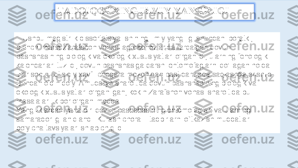 TADQIQOTNING ILMIY YANGILIGI 
    Ushbu magistrlik dissertatsiya ishining ilmiy yangiligi shundan iboratki, 
birinchi marta Zarafshon vohasi agrosenozlarida tarqalgan qovun 
pashshasining biologik va ekologik xususiyatlari o’rganildi, ularning fenologik 
kalendarlari tuzildi, qovun pashshasiga qarshi entomofaglarni qo’llagan holda 
ular sonini iqtisidiy xavfli chegara mezonidan past darajada saqlashga erishildi. 
Bundan oldin qo’yi Amudaryo sharoitida qovun pashshasining biologik va 
ekologik xususiyatlari o’rganilgan, kekin Zarafshon vohasi sharoitida bu 
masalalar ilk bor o’rganilmoqda.  
Yangiliklardan yana biri qovun pashshasining entomofaglari va ularning 
samaradorligi aniqlandi. Kurash chora – tadbirlarni o`tkazish muddatlari 
bo’yicha tavsiyalar ishlab chiqildi. 