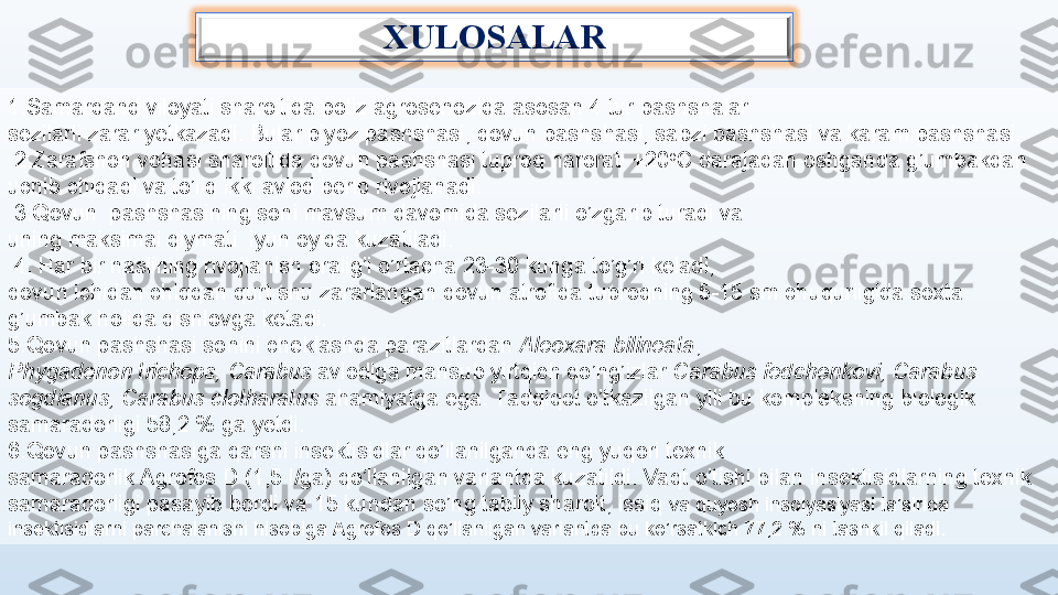 XULOSALAR
1.Samarqand viloyati sharoitida poliz agrosenozida asosan 4 tur pashshalar 
sezilarli zarar yetkazadi. Bular piyoz pashshasi, qovun pashshasi, sabzi pashshasi va karam pashshasi.
  2. Zarafshon vohasi sharoitida qovun pashshasi tuproq harorati +20 o
C darajadan oshganda g’umbakdan     
uchib chiqadi  va  to’liq ikki avlod berib rivojlan adi .
  3.Qovun  pashshasining soni mavsum davomida sezilarli o’zgarib turadi va    
uning maksimal qiymati  iyun oyida kuzatiladi.
  4.  Har bir naslining rivojlanish oralig’i o’rtacha 23-30 kunga to’g’ri keladi , 
qovun ichidan chiqqan qurt shu zararlangan qovun atrofida tuproqning 5-15 sm chuqurligida soxta 
g’umbak holida qishlovga ketadi.
5 . Qovun pashshasi sonini cheklashda parazitlardan  Aleoxara bilineata , 
Phygadenon trichops,   Carabus  avlodiga mansub yirtqich qo’ng’izlar  Carabus fedchenkovi, Carabus 
sogdianus, Carabus clotharatus  ahamiyatga ega. Ta dqiqot o’tkazilgan yili bu kompleksning biologik 
samaradorligi 58,2 % ga yetdi. 
6.Qovun pashshasiga qarshi insektisidlar qo’llanilganda eng yuqori texnik 
samaradorlik Agrofos D (1,5 l/ga) qo’llanilgan variantda kuzatildi. Vaqt o’tishi bilan insektisidlarning texnik 
samaradorligi pasayib bordi va 15 kundan so’ng tabiiy sharoit, issiq  va quyosh insolyasiyasi ta’sirida 
insektisidlarni parchalanishi hisobiga Agrofos D qo’llanilgan variantda bu ko’rsatkich 77,2 % ni tashkil qiladi. 