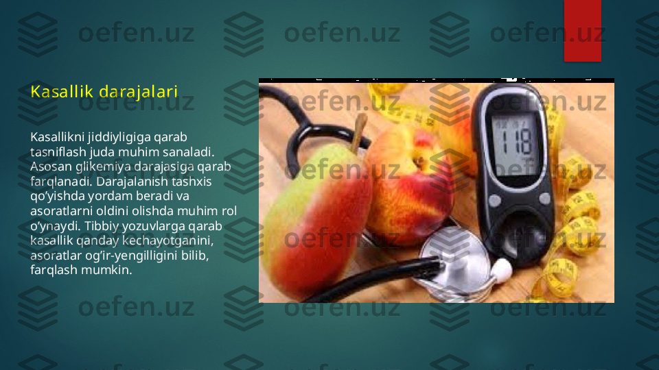 Kasallik  darajalari
Kasallikni jiddiyligiga qarab 
tasniflash juda muhim sanaladi. 
Asosan glikemiya darajasiga qarab 
farqlanadi. Darajalanish tashxis 
qo’yishda yordam beradi va 
asoratlarni oldini olishda muhim rol 
o’ynaydi. Tibbiy yozuvlarga qarab 
kasallik qanday kechayotganini, 
asoratlar og’ir-yengilligini bilib, 
farqlash mumkin.   