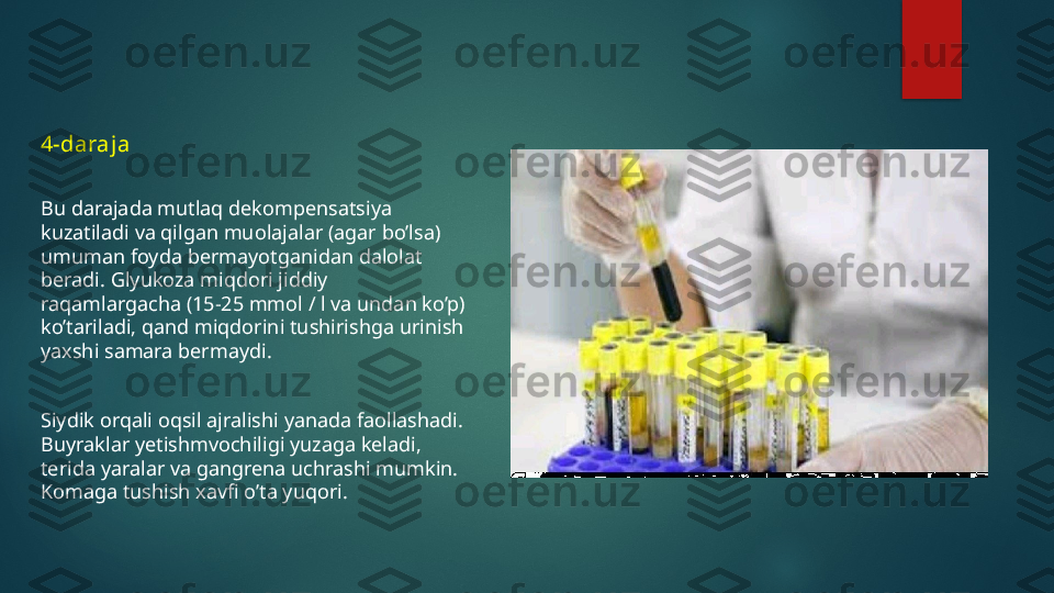 4-daraja
Bu darajada mutlaq dekompensatsiya 
kuzatiladi va qilgan muolajalar (agar bo’lsa) 
umuman foyda bermayotganidan dalolat 
beradi. Glyukoza miqdori jiddiy 
raqamlargacha (15-25 mmol / l va undan ko’p) 
ko’tariladi, qand miqdorini tushirishga urinish 
yaxshi samara bermaydi.
Siydik orqali oqsil ajralishi yanada faollashadi. 
Buyraklar yetishmvochiligi yuzaga keladi, 
terida yaralar va gangrena uchrashi mumkin. 
Komaga tushish xavfi o’ta yuqori.   