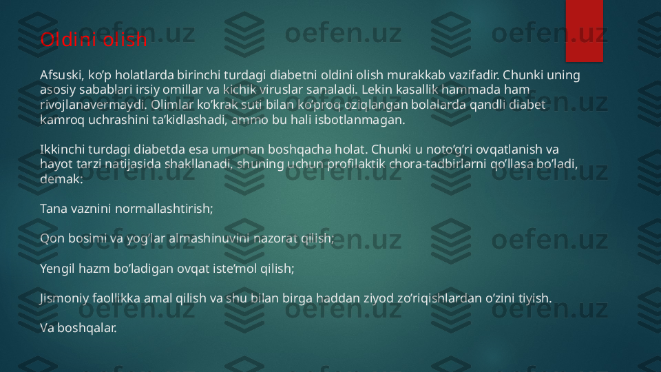 Oldini olish
Afsuski, ko’p holatlarda birinchi turdagi diabetni oldini olish murakkab vazifadir. Chunki uning 
asosiy sabablari irsiy omillar va kichik viruslar sanaladi. Lekin kasallik hammada ham 
rivojlanavermaydi. Olimlar ko’krak suti bilan ko’proq oziqlangan bolalarda qandli diabet 
kamroq uchrashini ta’kidlashadi, ammo bu hali isbotlanmagan.
Ikkinchi turdagi diabetda esa umuman boshqacha holat. Chunki u noto’g’ri ovqatlanish va 
hayot tarzi natijasida shakllanadi, shuning uchun profilaktik chora-tadbirlarni qo’llasa bo’ladi, 
demak:
Tana vaznini normallashtirish;
Qon bosimi va yog’lar almashinuvini nazorat qilish;
Yengil hazm bo’ladigan ovqat iste’mol qilish;
Jismoniy faollikka amal qilish va shu bilan birga haddan ziyod zo’riqishlardan o’zini tiyish.
Va boshqalar.   