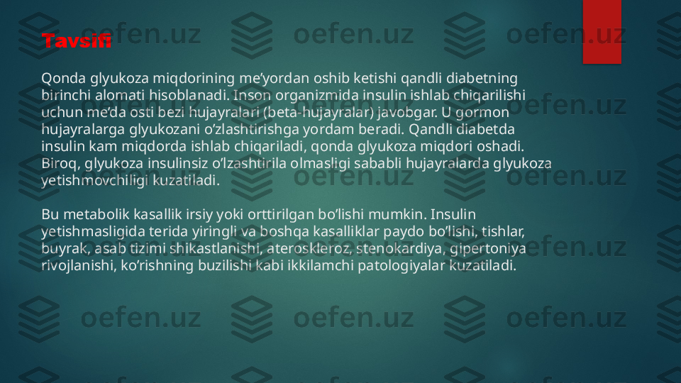 Tavsifi
Qonda glyukoza miqdorining me’yordan oshib ketishi qandli diabetning 
birinchi alomati hisoblanadi. Inson organizmida insulin ishlab chiqarilishi 
uchun me’da osti bezi hujayralari (beta-hujayralar) javobgar. U gormon 
hujayralarga glyukozani o’zlashtirishga yordam beradi. Qandli diabetda 
insulin kam miqdorda ishlab chiqariladi, qonda glyukoza miqdori oshadi. 
Biroq, glyukoza insulinsiz o’lzashtirila olmasligi sababli hujayralarda glyukoza 
yetishmovchiligi kuzatiladi.
Bu metabolik kasallik irsiy yoki orttirilgan bo’lishi mumkin. Insulin 
yetishmasligida terida yiringli va boshqa kasalliklar paydo bo’lishi, tishlar, 
buyrak, asab tizimi shikastlanishi, ateroskleroz, stenokardiya, gipertoniya 
rivojlanishi, ko’rishning buzilishi kabi ikkilamchi patologiyalar kuzatiladi.   