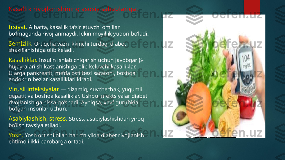 Kasalli k  riv ojlani shi ning asosi y  sabablari ga:
Irsiyat.  Albatta, kasallik ta’sir etuvchi omillar 
bo’lmaganda rivojlanmaydi, lekin moyillik yuqori bo’ladi.
Semizlik . Ortiqcha vazn ikkinchi turdagi diabet 
shakillanishiga olib keladi.
Kasalliklar.  Insulin ishlab chiqarish uchun javobgar  β-
hujayralari shikastlanishiga olib keluvchi kasalliklar. 
Ularga pankreatit, me’da osti bezi saratoni, boshqa 
endokrin bezlar kasalliklari kiradi.
Virusli infeksiyalar  — qizamiq, suvchechak, yuqumli 
gepatit va boshqa kasalliklar. Ushbu infektsiyalar diabet 
rivojlanishiga hissa qo’shadi. Ayniqsa, xavf guruhida 
bo’lgan insonlar uchun.
Asabiylashish, stress.  Stress, asabiylashishdan yiroq 
bo’lish tavsiya etiladi.
Yosh.  Yosh ortishi bilan har o’n yilda diabet rivojlanish 
ehtimoli ikki barobarga ortadi.   