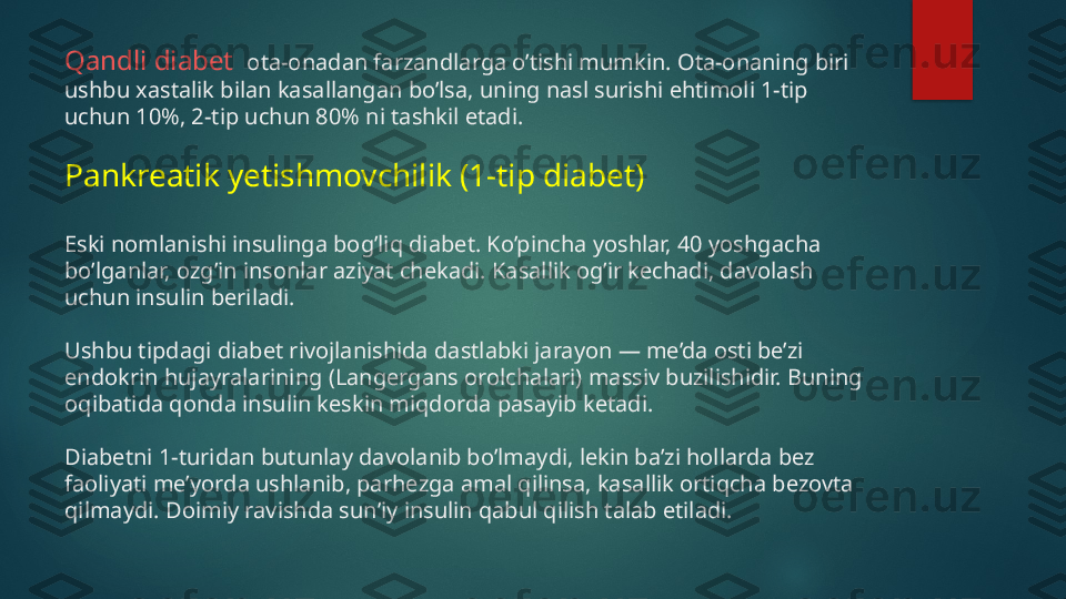 Qandli diabet   ota-onadan farzandlarga o’tishi mumkin. Ota-onaning biri 
ushbu xastalik bilan kasallangan bo’lsa, uning nasl surishi ehtimoli 1-tip 
uchun 10%, 2-tip uchun 80% ni tashkil etadi.
Pankreatik yetishmovchilik (1-tip diabet)
Eski nomlanishi insulinga bog’liq diabet. Ko’pincha yoshlar, 40 yoshgacha 
bo’lganlar, ozg’in insonlar aziyat chekadi. Kasallik og’ir kechadi, davolash 
uchun insulin beriladi.
Ushbu tipdagi diabet rivojlanishida dastlabki jarayon — me’da osti be’zi 
endokrin hujayralarining (Langergans orolchalari) massiv buzilishidir. Buning 
oqibatida qonda insulin keskin miqdorda pasayib ketadi.
Diabetni 1-turidan butunlay davolanib bo’lmaydi, lekin ba’zi hollarda bez 
faoliyati me’yorda ushlanib, parhezga amal qilinsa, kasallik ortiqcha bezovta 
qilmaydi. Doimiy ravishda sun’iy insulin qabul qilish talab etiladi.   