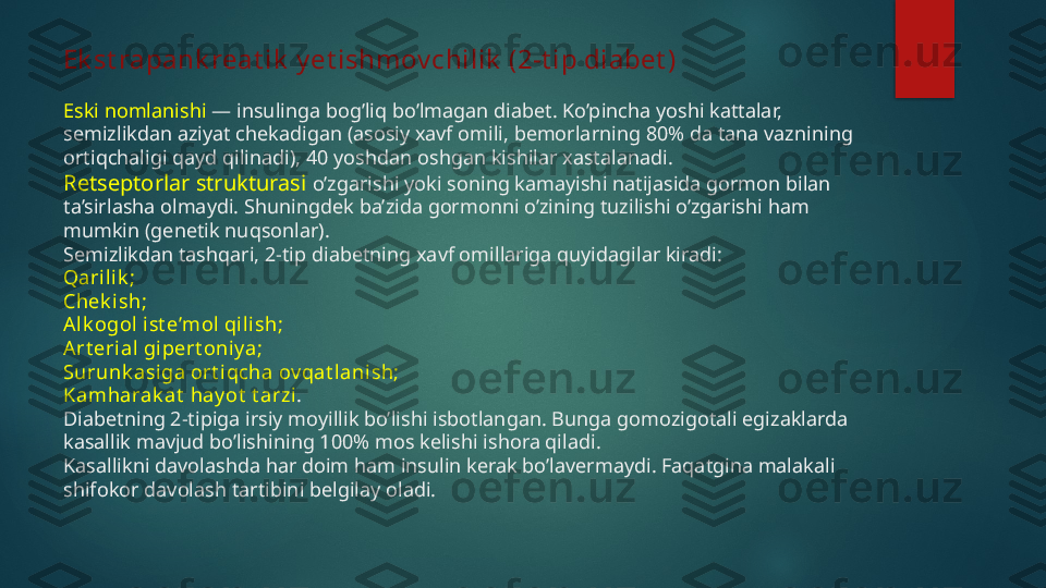 Ek st rapank reat ik  y et ishmov chilik  (2-t ip diabet )
Eski nomlanishi  — insulinga bog’liq bo’lmagan diabet. Ko’pincha yoshi kattalar, 
semizlikdan aziyat chekadigan (asosiy xavf omili, bemorlarning 80% da tana vaznining 
ortiqchaligi qayd qilinadi), 40 yoshdan oshgan kishilar xastalanadi.
Retseptorlar strukturasi  o’zgarishi yoki soning kamayishi natijasida gormon bilan 
ta’sirlasha olmaydi. Shuningdek ba’zida gormonni o’zining tuzilishi o’zgarishi ham 
mumkin (genetik nuqsonlar).
Semizlikdan tashqari, 2-tip diabetning xavf omillariga quyidagilar kiradi:
Qarili k ;
Chek ish;
Al k ogol  i st e’mol  qi lish;
Art eri al gipert oniy a;
Surunk asiga ort i qcha ov qat lanish;
Kamharak at  hay ot  t arzi .
Diabetning 2-tipiga irsiy moyillik bo’lishi isbotlangan. Bunga gomozigotali egizaklarda 
kasallik mavjud bo’lishining 100% mos kelishi ishora qiladi.
Kasallikni davolashda har doim ham insulin kerak bo’lavermaydi. Faqatgina malakali 
shifokor davolash tartibini belgilay oladi.   