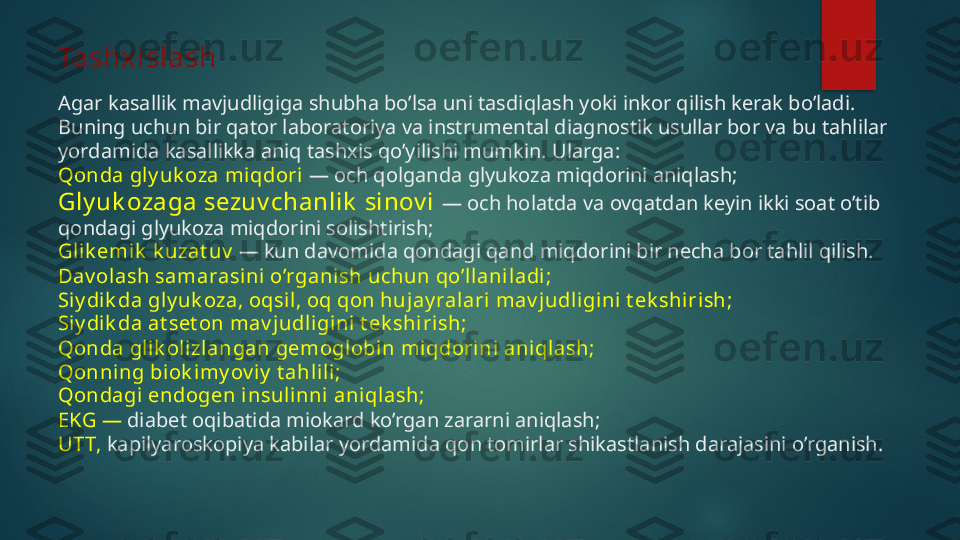 Tashxislash
Agar kasallik mavjudligiga shubha bo’lsa uni tasdiqlash yoki inkor qilish kerak bo’ladi. 
Buning uchun bir qator laboratoriya va instrumental diagnostik usullar bor va bu tahlilar 
yordamida kasallikka aniq tashxis qo’yilishi mumkin. Ularga:
Qonda gly uk oza miqdori  — och qolganda glyukoza miqdorini aniqlash;
Gly uk ozaga sezuv chanlik  sinov i  — och holatda va ovqatdan keyin ikki soat o’tib 
qondagi glyukoza miqdorini solishtirish;
Glik emik  k uzat uv   — kun davomida qondagi qand miqdorini bir necha bor tahlil qilish. 
Dav olash samarasini o’rganish uchun qo’llanil adi;
Siy di k da gly uk oza, oqsil, oq qon huj ay ral ari mav judli gini t ek shirish;
Siy di k da at set on mav judli gini t ek shirish;
Qonda glik olizl angan gemogl obi n miqdori ni aniqlash;
Qonning biok imy ov iy  t ahlili ;
Qondagi  endogen i nsuli nni aniqlash;
EKG —  diabet oqibatida miokard ko’rgan zararni aniqlash;
UTT,  kapilyaroskopiya kabilar yordamida qon tomirlar shikastlanish darajasini o’rganish.   