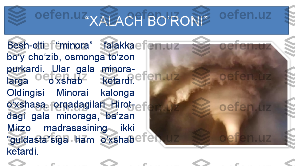 Besh-olti  “minora”  falakka 
bo‘y  cho‘zib,  osmonga  to‘zon 
purkardi.  Ular  gala  minora-
larga  o‘xshab  ketardi. 
Oldingisi  Minorai  kalonga 
o‘xshasa,  orqadagilari  Hirot-
dagi  gala  minoraga,  ba’zan 
Mirzo  madrasasining  ikki 
“guldasta”siga  ham  o‘xshab 
ketardi. “ XALACH BO‘RONI ”  