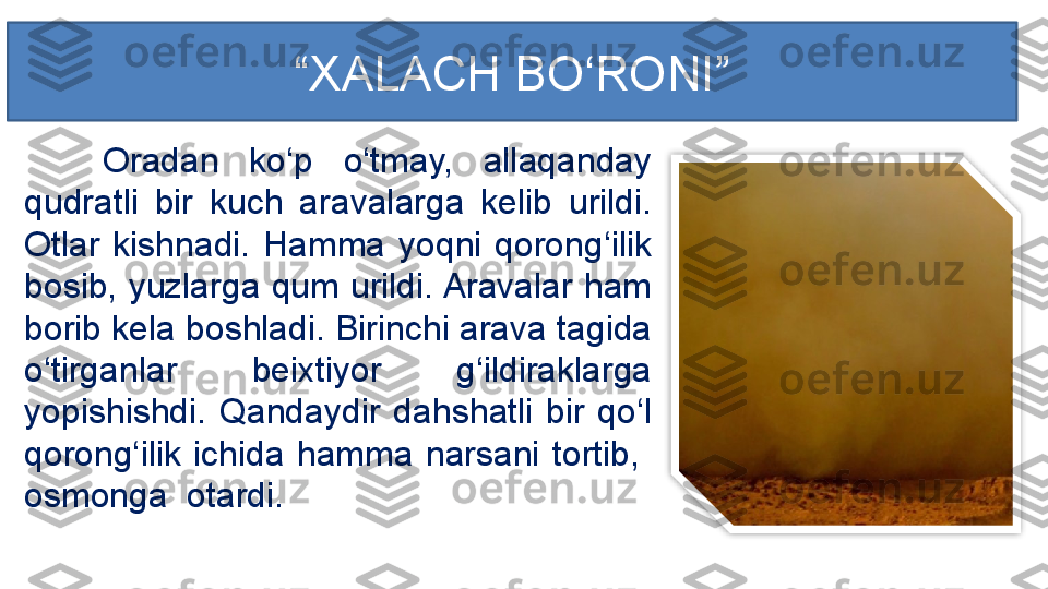 Oradan  ko‘p  o‘tmay,  allaqanday 
qudratli  bir  kuch  aravalarga  kelib  urildi. 
Otlar  kishnadi.  Hamma  yoqni  qorong‘ilik 
bosib, yuzlarga qum urildi. Aravalar ham 
borib kela boshladi. Birinchi arava tagida 
o‘tirganlar  beixtiyor  g‘ildiraklarga 
yopishishdi.  Qandaydir  dahshatli  bir  qo‘l 
qorong‘ilik  ichida  hamma  narsani  tortib,   
osmonga  otardi.  “ XALACH BO‘RONI ”  