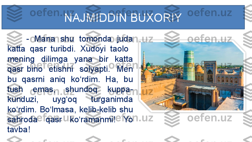 -  Mana  shu  tomonda  juda 
katta  qasr  turibdi.  Xudoyi  taolo   
mening  dilimga  yana  bir  katta 
qasr  bino    etishni    solyapti.    Men 
bu  qasrni  aniq  ko‘rdim.  Ha,  bu 
tush  emas,  shundoq  kuppa-
kunduzi,  uyg‘oq  turganimda 
ko‘rdim.  Bo‘lmasa,  kelib-kelib  shu 
sahroda  qasr  ko‘ramanmi!  Yo 
tavba! NAJMIDDIN BUXORIY  