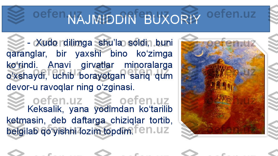 -  Xudo  dilimga  shu’la  soldi,  buni 
qaranglar,  bir  yaxshi  bino  ko‘zimga 
ko‘rindi.  Anavi  girvatlar  minoralarga 
o‘xshaydi,  uchib  borayotgan  sariq  qum 
devor-u ravoqlar ning o‘zginasi. 
Keksalik,  yana  yodimdan  ko‘tarilib 
ketmasin,  deb  daftarga  chiziqlar  tortib, 
belgilab qo‘yishni lozim topdim. NAJMIDDIN  BUXORIY   