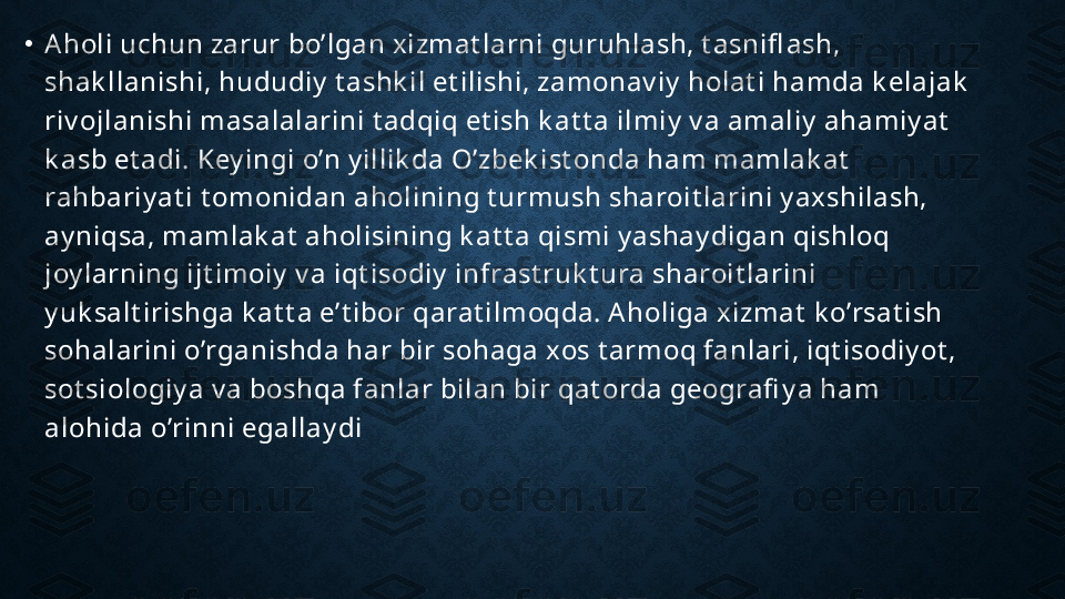 •
Aholi uchun zarur bo’lgan xizmat larni guruhlash, t asnifl ash, 
shak llanishi, hududiy  t ashk il et ilishi, zamonav iy  holat i hamda k elajak  
riv ojlanishi masalalarini t adqiq et ish k at t a ilmiy  v a amaliy  ahamiy at  
k asb et adi. Key ingi o’n y illik da O’zbek ist onda ham mamlak at  
rahbariy at i t omonidan aholining t urmush sharoit larini y axshilash, 
ay niqsa, mamlak at  aholisining k at t a qismi y ashay digan qishloq 
joy larning ijt imoiy  v a iqt isodiy  infrast ruk t ura sharoit larini 
y uk salt irishga k at t a e’t ibor qarat ilmoqda. A holiga xizmat  k o’rsat ish 
sohalarini o’rganishda har bir sohaga xos t armoq fanlari, iqt isodiy ot , 
sot siologiy a v a boshqa fanlar bilan bir qat orda geografi y a ham 
alohida o’rinni egallay di 