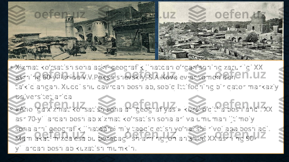 •
X izmat  k o’rsat ish sohalarini geografi k  jihat dan o’rganishning zarurligi X X  
asrning 60-y illarida V.V.Pok shishev sk iy, S.A .Kov alev lar t omonidan 
t a’k idlangan. X uddi shu dav rdan boshlab, sobiq It t ifoqning bir qat or mark aziy  
univ ersit et larida
•
« Aholiga xizmat  k o’rsat ish sohalari geografi y asi»  k ursi o’qit ila boshlandi. X X  
asr 70-y illardan boshlab xizmat  k o’rsat ish sohalari v a umuman ijt imoiy  
sohalarni geografi k  jihat dan ilmiy  t adqiq et ish y o’nalishi riv ojlana boshladi. 
Mamlak at imizda esa bu boradagi ishlarning jonlanishini X X  asrning 90-
y illardan boshlab k uzat ish mumk in. 