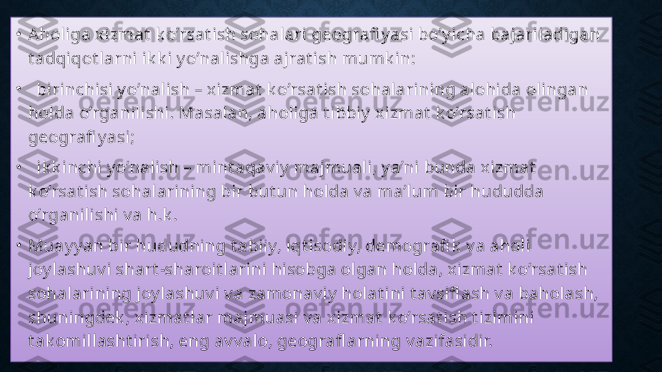 •
Aholiga xizmat  k o’rsat ish sohalari geografi y asi bo’y icha bajariladigan 
t adqiqot larni ik k i y o’nalishga ajrat ish mumk in:
•
   birinchisi y o’nalish – xizmat  k o’rsat ish sohalarining alohida olingan 
holda o’rganilishi. Masalan, aholiga t ibbiy  xizmat  k o’rsat ish 
geografi y asi;
•
   ik k inchi y o’nalish – mint aqav iy  majmuali, y a’ni bunda xizmat  
k o’rsat ish sohalarining bir but un holda v a ma’lum bir hududda 
o’rganilishi v a h.k .
•
Muay y an bir hududning t abiiy, iqt isodiy, demografi k  v a aholi 
joy lashuv i shart -sharoit larini hisobga olgan holda, xizmat  k o’rsat ish 
sohalarining joy lashuv i v a zamonav iy  holat ini t av sifl ash v a baholash, 
shuningdek , xizmat lar majmuasi v a xizmat  k o’rsat ish t izimini 
t ak omillasht irish, eng av v alo, geografl arning v azifasidir. 