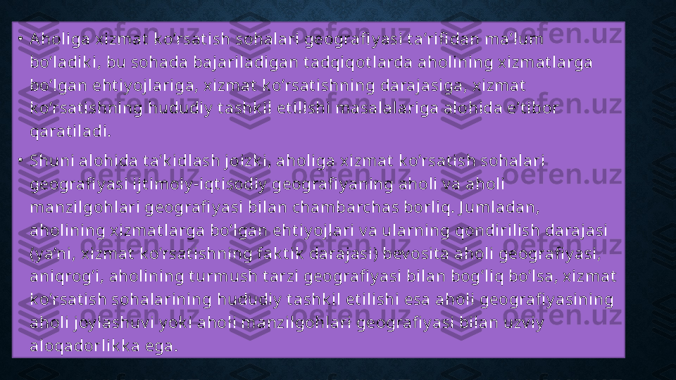 •
Aholiga xizmat  k o’rsat ish sohalari geografi y asi t a’rifi dan ma’lum 
bo’ladik i, bu sohada bajariladigan t adqiqot larda aholining x izmat larga 
bo’lgan eht iy ojlariga, xizmat  k o’rsat ishning darajasiga, xizmat  
k o’rsat ishning hududiy  t ashk il et ilishi masalalariga alohida e’t ibor 
qarat iladi.
•
Shuni alohida t a’k idlash joizk i, aholiga xizm at  k o’rsat ish sohalari 
geografi y asi ijt im oiy -iqt isodiy  geografi y aning aholi v a aholi 
manzilgohlari geografi y asi bilan chambarchas borliq. J umladan, 
aholining xizmat larga bo’lgan eht iy ojlari v a ularning qondirilish darajasi 
(y a’ni, xizm at  k o’rsat ishning fak t ik  darajasi) bev osit a aholi geografi y asi, 
aniqrog’i, aholining t urmush t arzi geografi y asi bilan bog’liq bo’lsa, xizmat  
k o’rsat ish sohalarining hududiy  t ashk il et ilishi esa aholi geografi y asining 
aholi joy lashuv i y ok i aholi m anzilgohlari geografi y asi bilan uzv iy  
aloqadorlik k a ega. 