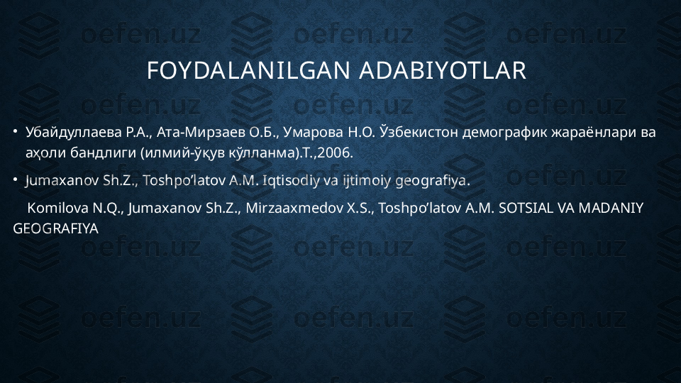 FOY DALAN ILGAN  ADABIYOTLAR 
•
Убайдуллаева Р.А., Ата-Мирзаев О.Б., Умарова Н.О. Ўзбекистон   демографик жараёнлари ва 
аҳоли бандлиги (илмий-ўқув кўлланма).Т.,2006.
•
Jumaxanov Sh.Z., Toshpo’latov A.M. Iqtisodiy va ijtimoiy geografiya.
     Komilova N.Q., Jumaxanov Sh.Z., Mirzaaxmedov X.S., Toshpo’latov A.M. SOTSIAL VA MADANIY 
GEOGRAFIYA 