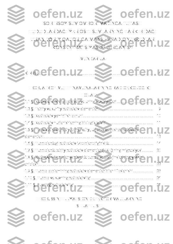 SOBIRSOY SUV OMBORI VA UNGA TUTASH
HUDUDLARDAGI YER OSTI SUVLARNING TARKIBIDAGI
URAN-TORIY QATORIGA MANSUB RADIONUKLIDLAR
KONSENTRATSIYASINI O‘RGANISH  
MUNDARIJA
KIRISH ………………………………………………………………………… 4
I  BOB. ATROF-MUHIT NAMUNALARINING RADIOEKOLOGIK
HOLATI
1.1 -§ . Radioaktivlikning ochilishi va uning xususiyatlari……………………… 7
1.2 -§ . Tabiiy va sun’iy radioaktiv elementlar………………………………….. 9
1.3- §.  Radioaktiv yemirilish qonuni……………………………………………. 10
1.4- § . Radioaktiv nurlanishlarning biologik ta’siri…………………………….. 11
1.5 - §. Tuproqda uran, radiy, toriy, kaliy, uglerod va boshqa radioaktiv 
elementlar………………………………………………………………………. 12
1.6 - §. Tuproqlardagi radioaktiv izotoplar to‘g‘risida…………………………... 14
1.7 - §. Tuproqlarda tabiiy radioaktiv elementlar (TRE) ning migratsiyasi……... 20
1.8 - §. Radioaktiv izotoplar yordamida tuproq va tog‘ jinslarining yoshini 
aniqlash…………………………………………………………………………. 22
1.9 - §. Tuproq qoplamining radioaktiv elementlar bilan ifloslanishi…………… 23
1.10- § . Tuproq va suvning radioaktivligi………………………………………. 24
1.11- §. Suvning radioaktivligi………………………………………………….. 26
II  BOB. SSINTILLYATSION DETEKTOR VA ULARNING
ISHLATILISHI 