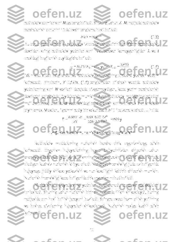 radioaktiv atomlar soni  N
0  ga teng bo‘ladi. Shuning uchun  A = N
0  natijada radioaktiv
parchalanish qonunini ifodalovchi tenglama hosil bo‘ladi:
(1.5)
Bu qonun juda ko‘pchilik radioaktiv izotoplar uchun o‘rinlidir. Yarim parchalanish
davridan   so‘ng   radioaktiv   yadrolar   soni   ikki   baravar   kamayganligidan   λ   va   t
orasidagi bog‘lanish quyidagicha bo‘ladi:
 ya’ni  (1.6)
1/ λ   nisbat   τ   deb   belgilanadi   va   radioaktiv   izotoplarning   o‘rtacha   yashash   vaqtini
ko‘rsatadi.   Binobarin,   T =0,693 τ .   (1.6)-tenglamadan   o‘lchash   vaqtida   radioaktiv
yadrolarning   soni   N   sezilarli   darajada   o‘zgarmaydigan,   katta   yarim   parchalanish
davrlarini   aniqlashda   foydalanish   mumkin.   Agar   radioaktiv   moddaning   miqdori
ma’lum bo‘lsa, u holda   dt   vaqt ichidagi parchalanish sonini o‘lchab   T   ni aniqlash
qiyin emas. Masalan, 1gramm radiy bir sekundda 3.7·10 10
 ta zarra sochadi. U holda
y
1.4- § . Radioaktiv nurlanishlarning biologik ta’siri
Radioaktiv   moddalarning   nurlanishi   barcha   tirik   organizmlarga   ta’sir
ko‘rsatadi.   Organism   hujayralarining   hayot   faoliyatiniizdan   chiqarish   uchun
energiyasi   batamom   yutilganda   jismning   temperaturasini   0.001 0
C   gina   ko‘tara
oladigan kuchsiz nurlanish kifoya qiladi. Nurlanish intensivligi juda oz bo‘lganida
hujayraga   jiddiy   shikast   yetkazishi   va   nur   kasalligini   keltirib   chiqarish   mumkin.
Nurlanish intensivligi katta bo‘lganida tirk organism nobud bo‘ladi.
Nurlanishda   hujayralarning   yadrolari   parchalanadi,   atom   va   molekulalari
ionlashadi.   Shuning  uchun   nurlanish   birinchi   navbatda   ilikni   shikastlaydi,   buning
natijasida qon hosil bo‘lish jarayoni buziladi. So‘ngra ovqat hazm qilish yo‘lining
va   boshqa   a’zolarning   hujayralari   shikastlanadi.   Nurlanish   naslga   kuchli   ta’sir
ko‘rsatadi. 
10 