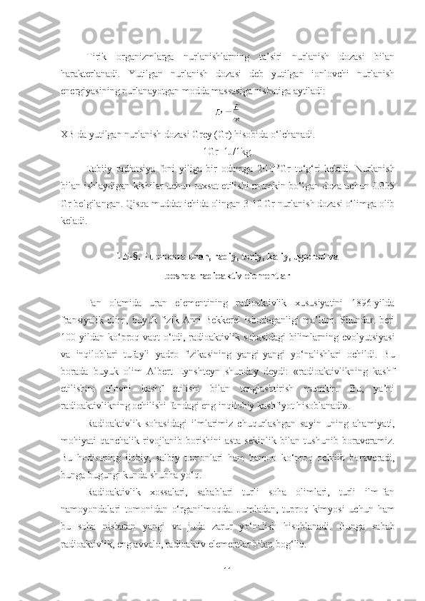 Tirik   organizmlarga   nurlanishlarning   ta’siri   nurlanish   dozasi   bilan
harakterlanadi.   Yutilgan   nurlanish   dozasi   deb   yutilgan   ionlovchi   nurlanish
energiyasining nurlanayotgan modda massasiga nisbatiga aytiladi:
XB da yutilgan nurlanish dozasi Grey (Gr) hisobida o‘lchanadi.
1Gr=1J/1kg.
Tabiiy   radiatsiya   foni   yiliga   bir   odamga   2·10 –3
Gr   to‘g‘ri   keladi.   Nurlanish
bilan ishlaydigan kishilar uchun ruxsat etilishi mumkin bo‘lgan doza uchun 0.005
Gr belgilangan. Qisqa muddat ichida olingan 3-10 Gr nurlanish dozasi o‘limga olib
keladi.
1.5 - § . Tuproqda uran, radiy, toriy, kaliy, uglerod va 
boshqa radioaktiv elementlar
Fan   olamida   uran   elementining   radioaktivlik   xususiyatini   1896-yilda
fransiyalik   olim,   buyuk   fizik   Anri   Bekkerel   isbotlaganligi   ma’lum.   Shundan   beri
100 yildan   k o‘ pro q   vaqt   o‘ tdi,   radioaktivlik  sohasidagi  bilimlarning evolyutsiyasi
va   in q iloblari   tufayli   yadro   fizikasining   yangi-yangi   y o‘ nalishlari   ochildi.   Bu
borada   buyuk   olim   Albert   Eynshteyn   shunday   deydi:   «radioaktivlikning   kashf
etilishini   olovni   kashf   etilishi   bilan   tenglashtirish   mumkin.   Bu,   ya’ni
radioaktivlikning ochilishi fandagi eng inqilobiy kashfiyot h isoblanadi ».
Radioaktivlik   sohasidagi   ilmlarimiz   chuqurlashgan   sayin   uning   a h amiyati,
mo h iyati   qanchalik   rivojlanib   borishini   asta   sekinlik   bilan   tushunib   boraveramiz.
Bu   hodisaning   ijobiy,   salbiy   tomonlari   ham   hamon   k o‘ pro q   ochilib   boraveradi,
bunga bugungi kunda shubha  y o‘q .
Radioaktivlik   xossalari,   sabablari   turli   soha   olimlari,   turli   ilm-fan
namoyondalari   tomonidan   o‘ rganilmo q da.   Jumladan,   tuproq   kimyosi   uchun   ham
bu   soha   nisbatan   yangi   va   juda   zarur   yo‘nalish   hisoblanadi.   Bunga   sabab
radioaktivlik, eng avvalo, radioaktiv elementlar bilan bog‘liq.
11 