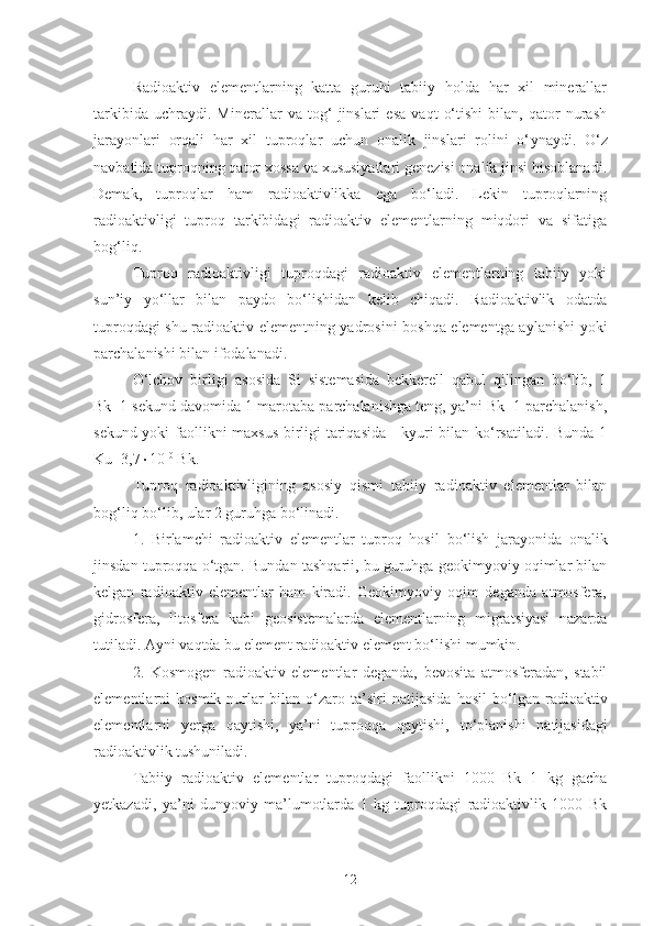 Radioaktiv   elementlarning   katta   guruhi   tabiiy   holda   har   xil   minerallar
tarkibida   uchraydi.   Minerallar   va   tog‘   jinslari   esa   vaqt   o‘tishi   bilan,   qator   nurash
jarayonlari   orqali   har   xil   tuproqlar   uchun   onalik   jinslari   rolini   o‘ ynaydi.   O‘z
navbatida tuproqning qator xossa va xususiyatlari genezisi onalik jinsi hisoblanadi.
Demak,   tuproqlar   ham   radioaktivlikka   ega   bo‘ladi.   Lekin   tuproqlarning
radioaktivligi   tuproq   tarkibidagi   radioaktiv   elementlarning   miqdori   va   sifatiga
bog‘liq.
Tuproq   radioaktivligi   tuproqdagi   radioaktiv   elementlarning   tabiiy   yoki
sun’iy   yo‘llar   bilan   paydo   bo‘lishidan   kelib   chiqadi.   Radioaktivlik   odatda
tuproqdagi shu radioaktiv elementning yadrosini boshqa elementga aylanishi yoki
parchalanishi bilan ifodalanadi.
O‘lchov   birligi   asosida   Si   sistemasida   bekkerell   qabul   qilingan   bo‘lib,   1
Bk=1 sekund davomida 1 marotaba parchalanishga teng, ya’ni Bk=1 parchalanish,
sekund yoki faollikni maxsus birligi tariqasida - kyuri bilan ko‘rsatiladi. Bunda 1
Ku=3,7  10 10
 Bk.
Tupro q   radioaktivligini ng   asosiy   qismi   tabiiy   radioaktiv   elementlar   bilan
bo g‘ li q  b o‘ lib,  ular 2 guruhga  b o‘ linadi.
1.   Birlamchi   radioaktiv   elementlar   tuproq   hosil   b o‘ lish   jarayonida   onalik
jinsdan tuproqqa o‘ tgan.  Bundan tashqarii, bu guruhga geokimyoviy oqimlar bilan
kelgan   radioaktiv   elementlar   ham   kiradi.   Geokimyoviy   oqim   deganda   atmosfera,
gidrosfera,   litosfera   kabi   geosistemalarda   elementlarning   migratsiyasi   nazarda
tutiladi. Ayni vaqtda bu element radioaktiv element bo‘lishi mumkin.
2.   Kosmogen   radioaktiv   elementlar   deganda,   bevosita   atmosferadan,   stabil
elementlarni   kosmik   nurlar   bilan   o‘ zaro   ta’siri   natijasida   hosil   b o‘ lgan   radioaktiv
elementlarni   yerga   qaytishi,   ya’ni   tuproqqa   qaytishi,   t o‘ planishi   natijasidagi
radioaktivlik tushuniladi.
Tabiiy   radioaktiv   elementlar   tuproqdagi   faollikni   1000   Bk   1   kg   gacha
yetkazadi,   ya’ni   dunyoviy   ma’lumotlarda   1   kg   tuproqdagi   radioaktivlik   1000   Bk
12 