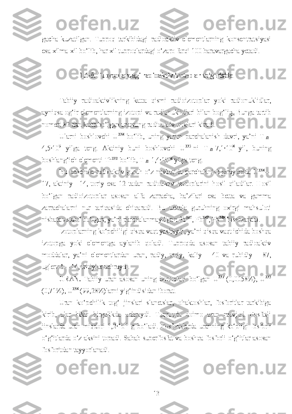 gacha   kuzatilgan.   Tuproq   tarkibidagi   radioaktiv   elementlarning   konsentratsiyasi
esa xilma-xil bo‘lib, har xil tuproqlardagi o‘ zaro  farqi 100 baravargacha yetadi.
1.6 - § . Tuproqlardagi radioaktiv izotoplar to‘g‘risida
Tabiiy   radioaktivlikning   katta   qismi   radioizotoplar   yoki   radionuklidlar,
ayniqsa og‘ir elementlarning izotopi va radionuklidlari bilan bog‘liq. Bunga tartib
nomeri 82 dan katta  b o‘ lgan  uranning radioaktiv oilalari kiradi.
Ularni   boshlovchi   U 238  
bo‘lib,   uning   yarim   parchalanish   davri,   ya’ni   T
1/2 -
4,5·10 9
  yilga   teng.   Aktiniy   buni   boshlovchi   U 235
-ni   T
1/2 -7,1·10 8  
yil,   buni ng
b oshlan g‘ ich  elementi Th 232
 bo‘lib, T
1/2 -1,4·10 18
 yilga teng.
Bu uchchala radioaktiv guruh o‘z navbatida parchalanish jarayonida U 238
—
17,   aktiniy—14,   toriy   esa   12   tadan   radioaktiv   izotoplarini   h osil   qiladilar.   H osil
b o‘ lgan   radioizotoplar   asosan   alfa   zarracha,   ba’zilari   esa   betta   va   gamma
zarrachalarni   nur   tariqasida   chiqaradi.   Bu   uchala   guruhning   oxirgi   mahsuloti
nisbatan stabil  b o‘ lgan,  ya’ni parchalanmaydigan Pb 286
, Pb 287
, Pb 288
 h isoblanadi.
Izotoplarning  k o‘ pchiligi  qisqa vaqt yashaydi, ya’ni q is q a vaqt  ichida boshqa
izotopga   yoki   elementga   aylanib   qoladi.   Tuproqda   asosan   tabiiy   radioaktiv
moddalar,   ya’ni   elementlardan   uran,   radiy,   toriy,   kaliy   —40   va   rubidiy   —87,
uglerod— 14, tritiylar uchraydi.
URAN.   Tabiiy   uran   asosan   uning   izotoplari   b o‘ lgan   U 237  
(0,0058%),   U 235
(0,71%), U 238
 (99,28%)larni yig‘indisidan iborat.
Uran   k o‘ pchilik   tog‘   jinslari   slanetslar,   o h aktoshlar,   fosforitlar   tarkibiga
kirib,   ular   bilan   birgalikda   uchraydi.   Tuproqda   doimo   uran   mavjud.   Fosfatli
jinslarda   uran   miqdori   1,2·10 -4
  g   bo‘ladi.   Fosforitlarda   uranni ng   ko‘ pligi   fosforli
o‘g‘itlarda o‘z aksini topadi. Sabab superfosfat va boshqa fosforli o‘g‘itlar asosan
fosforitdan tayyorlanadi.
13 