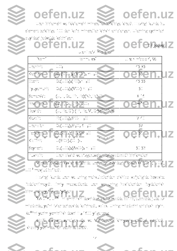 Uran birlamchi  va ikkilamchi  minerallar tarkibiga kiradi. H ozirgi   kunda bu
element   tarkibiga   100   dan   ko‘p   minerallar   kirishi   aniqlangan.   Ularning   ayrimlari
quyidagi jadvalda keltirilgan.
1.1-jadval 
Uranli ba’zi minerallar
Nomi Formulasi
Uran miqdori,   %
Uraninit  UO
2   45-85
Karnotit  K
2  (UO
2  )
2  (VO
4  )
2  ·nH
2 O  55
Otenit  Ca(UO
2 )
2 (PO)
2 nH
2 O  45-55
Tyuyamunit  Ca(UO
2 )
2 (VO
4 )-nH
2 O  50
Samarskit  (U, I, Ca, Th, Fe)(Nb,Ta)
2 O
6   8-16
Brannerit  (U, I, Ca, Th)
3 Ti
5 O
6    40
Davidit  (U, Fe, Cl) (Ti, Fe, V, Cr)
3 (O,OH)
7   -
Kazolit  Pb(UO
2 )
2 SiO
4 -H
2 O  7-40
Uranofan  Ca(U O
2 )
2 Si
2 O
7 -6H
2 O   57
Terbernit  Cu(UO
2 )(PO
4 )
2' nH
2 O  50
Koffinit  U(SiO
4 )
x (OH)
4x   —
Seynerit  Cu(UO
2 )
2 (AsO
4 )
2 -nH
2 O  50-53
Tuxnolit  Uran oksidi va o‘ zgaruvchan  uglevodorodli birikmalari 
Minerallashgan   suvlar   tarkibida   uranning   quyidagi   ionlari   U +3
,   U +4
,   UO
2 +
,
UO -2
 mavjud bo‘ladi.
H ozirgi   kunda   uran   va   uning   mahsulotlaridan   qishloq   x o‘ jaligida   bevosita
fodalanilmaydi.   Ilmiy   maqsadlarda   uran   va   uning   hosilalaridan   foydalanish
birmuncha yo‘lga qo‘yilgan.
RADIY.  U 238
 - ni emirilishi davridagi oraliq modda bo‘lib, tuproqda juda oz
miqdorda,  ya’ni  izlar  tariqasida  ko‘rinadi,  xolos.   Uning   mi q dorini   ani q lash   q iyin.
Ra 22b  
ni yarim  y emirilish davri T
1 / 2   1600 yilga teng.
Biofil   element   sanalgan   Ca   va   Mg   larni ng   kimyoviy   analogi   sanaladi.
Ishqoriy  y er metallari  q atorida turadi.
14 