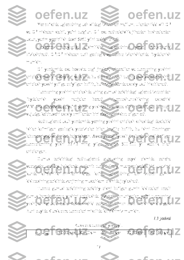 Yer  p o‘ stida  uglerodning uch xildagi izotoplari ma’lum. Ulardan ikki xili C 12
va   C 13
  nisbatan   stabil,   ya’ni   turg‘un.   C 14
  esa   radioaktivlik   jihatdan   boshqalardan
ustun, yarim yemirilish davri 5760 yilni tashkil qiladi.
Fotosintez   jarayonida   o‘ simliklar   uglerodning   yengil   izotoplarini
o‘ zlashtiradi.   C 12
:C 13
  nisbatan   turli   geologik   va   tuproq   izlanishlarida   foydalanish
mumkin.
C 14
  yordamida   esa   bevosita   tog‘   jinslari,   minerallar   va   tuproqning   yoshini
aniqlash   mumkin. Keyingi vaqtlarda bu element orqali tuproq gumusining yoshini
aniqlash yaxshi yo‘lga qo‘yilgan bo‘lib, bu hozirgi kunda asosiy usul hisoblanadi. 
Tuproqning yoshini aniqlashda uning gumusi tarkibidagi uglerod izotopidan
foydalanish   yaxshi   natijalar   beradi.   Tuproqshunoslikning   asoschisi
V.V.Dokuchayev vaqt, ya’ni yerning yoshiga juda katta e’tibor berib, uni tuproqni
vujudga keltiruvchi asosiy omillardan biri ekanligini isbot qilgan edi.
Radiouglerod usuli yordamida yerning yoshini aniqlash sohasidagi dastlabki
ishlar   ko‘milgan   geologik   yotqiziqlar   bilan   bog‘liq   bo‘lib,   bu   ishni   Groningen
laboratoriyasi  xodimlari bajarishgan. Avstriyadagi  lyossli  jinslardan hosil bo‘lgan
tuproqlarninng   yoshi   32-42   ming   yilga   tengligi   500-600   yil   xatolik   bilan
aniqlangan.
Gumus   tarkibidagi   radiouglerod   gumusning   qaysi   qismida   qancha
vaqtgacha,   qanday   holatlarda   saqlanib   turishi   ilmiy   muammolardan   biri.   Hozirgi
kunda   ko‘pchilik   olimlar   fikriga   ko‘ra,   uglerodning   faol   izotopi   gumin
kislotasining tarkibida zanjirning mustahkam qismida joylashadi.
Tuproq   gumusi   tarkibining   tarkibiy   qismi   bo‘lgan   gumin   kislotalari   orqali
gumus   hamda   tuproq   yoshini   aniqlashda   qiziqarli   qonuniyatlar,   ya’ni   tuproqning
yoshi,   uning   ustki   qatlamlaridan   ichki   qatlamlari   tomon   ortib   borishi   aniqlangan.
Buni quyida Kursk qora tuproqlari misolida ko‘rishimiz mumkin.
1.3- jadval 
Kursk qora tuproqlari yoshi, yil.
Gumus 10-20 sm 30-40 sm 50 - 60 sm 70-80 sm 140-150 sm
17 